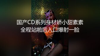 国产CD系列身材娇小甜素素全程站啪后入口爆射一脸