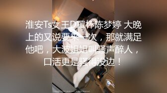 淮安Ts女王D罩杯陈梦婷 大晚上的又说要来一次，那就满足他吧，大波姐姐叫骚声醉人，口活更是骚得没边！