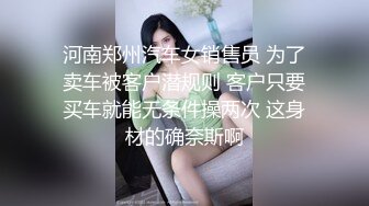 河南郑州汽车女销售员 为了卖车被客户潜规则 客户只要买车就能无条件操两次 这身材的确奈斯啊