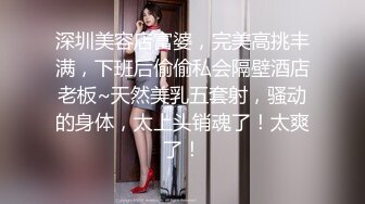 深圳美容店富婆，完美高挑丰满，下班后偷偷私会隔壁酒店老板~天然美乳五套射，骚动的身体，太上头销魂了！太爽了！