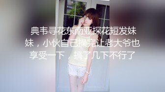  典韦寻花东南亚探花短发妹妹，小伙自己操完让老大爷也享受一下，搞了几下不行了