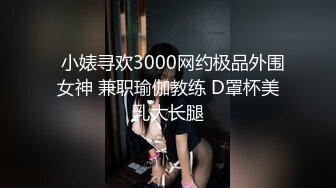   小婊寻欢3000网约极品外围女神 兼职瑜伽教练 D罩杯美乳大长腿