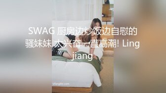 SWAG 厨房边炒饭边自慰的骚妹妹 太兴奋一直高潮! Lingjiang