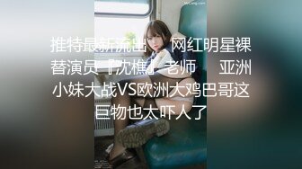 推特最新流出❤️网红明星裸替演员『沈樵』老师❤️亚洲小妹大战VS欧洲大鸡巴哥这巨物也太吓人了