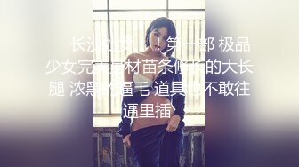 ❤️长沙处女！！第一部 极品少女完美身材苗条修长的大长腿 浓黑的逼毛 道具也不敢往逼里插 