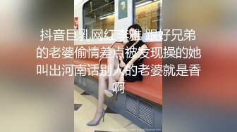 抖音巨乳网红李雅 跟好兄弟的老婆偷情差点被发现操的她叫出河南话别人的老婆就是香啊