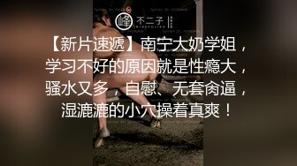 【新片速遞】南宁大奶学姐，学习不好的原因就是性瘾大，骚水又多，自慰、无套肏逼，湿漉漉的小穴操着真爽！