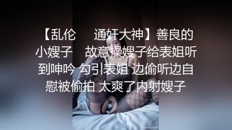 【乱伦❤️通奸大神】善良的小嫂子✿ 故意操嫂子给表姐听到呻吟 勾引表姐 边偷听边自慰被偷拍 太爽了内射嫂子