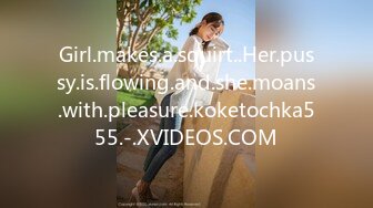 Girl.makes.a.squirt..Her.pussy.is.flowing.and.she.moans.with.pleasure.koketochka555.-.XVIDEOS.COM