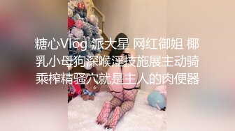 糖心Vlog 派大星 网红御姐 椰乳小母狗深喉淫技施展主动骑乘榨精骚穴就是主人的肉便器