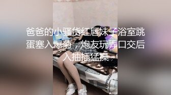 爸爸的小骚货红唇妹子浴室跳蛋塞入爆菊，炮友玩弄口交后入抽插猛操