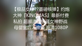 【极品女神??重磅核弹】约炮大神『KINGMAS』最新付费私拍 超颜清纯极骚女神野战 母婴室后入偷操 高清1080P版