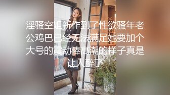 淫骚空姐新作到了性欲骚年老公鸡巴已经无法满足她要加个大号的震动棒高潮的样子真是让人醉了