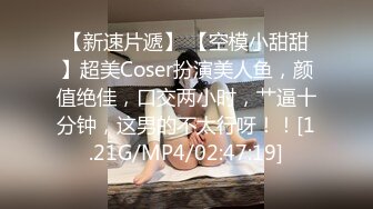 【新速片遞】 【空模小甜甜】超美Coser扮演美人鱼，颜值绝佳，口交两小时，艹逼十分钟，这男的不太行呀！！[1.21G/MP4/02:47:19]