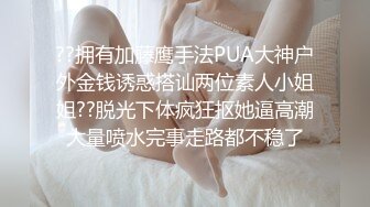 ??拥有加藤鹰手法PUA大神户外金钱诱惑搭讪两位素人小姐姐??脱光下体疯狂抠她逼高潮大量喷水完事走路都不稳了