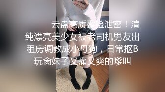 ⚫️⚫️云盘高质露脸泄密！清纯漂亮美少女被老司机男友出租房调教成小母狗，日常抠B玩肏妹子又痛又爽的嗲叫