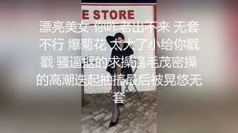 漂亮美女 你咋老出不来 无套不行 爆菊花 太大了小给你戳戳 骚逼抠的求操逼毛茂密操的高潮迭起抽搐最后被晃悠无套