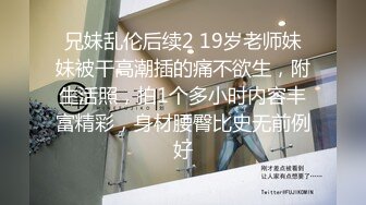 兄妹乱伦后续2 19岁老师妹妹被干高潮插的痛不欲生，附生活照，拍1个多小时内容丰富精彩，身材腰臀比史无前例好