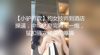 【小驴寻欢】约女技师到酒店操逼，中场休息完再来一炮，猛扣骚穴骑乘位爆操