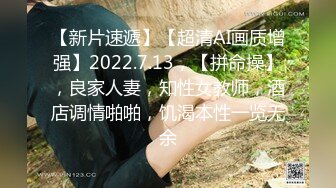 【新片速遞】【超清AI画质增强】2022.7.13，【拼命操】，良家人妻，知性女教师，酒店调情啪啪，饥渴本性一览无余