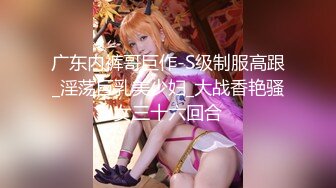 广东内裤哥巨作-S级制服高跟_淫荡巨乳美少妇_大战香艳骚女三十六回合