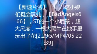 【新速片遞】   ♈♈♈ 这小娘们挺会玩儿，【BadAngels666】，ST的一个小屁孩，超大尺度，一根大黑牛在她手里玩出了花[2.29G/MP4/05:22:39]