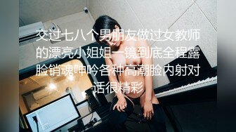 交过七八个男朋友做过女教师的漂亮小姐姐一镜到底全程露脸销魂呻吟各种高潮脸内射对话很精彩