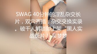 SWAG 40分钟的淫乱杂交长片，双穴齐插，杂交交换实录。破千人解锁即上架“黑人实战长片！ 吴梦梦