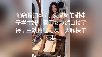 酒店偷拍6-7，爱撒娇的甜妹子学生妹，乖乖女竟然口技了得，主动挑逗男友，大喊快干死我