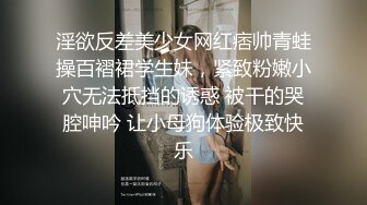 淫欲反差美少女网红痞帅青蛙操百褶裙学生妹，紧致粉嫩小穴无法抵挡的诱惑 被干的哭腔呻吟 让小母狗体验极致快乐