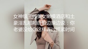 女神级三线美女嫩模酒店和土豪淫乱啪啪自拍边操边说：你老婆没给你这样弄过抓紧时间