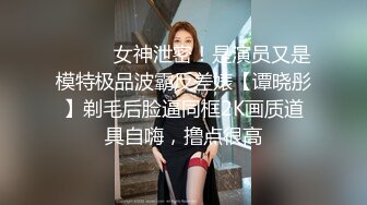 ⚫️⚫️女神泄密！是演员又是模特极品波霸反差婊【谭晓彤】剃毛后脸逼同框2K画质道具自嗨，撸点很高