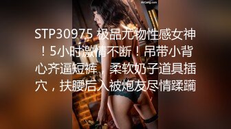 STP30975 极品尤物性感女神！5小时激情不断！吊带小背心齐逼短裤，柔软奶子道具插穴，扶腰后入被炮友尽情蹂躏