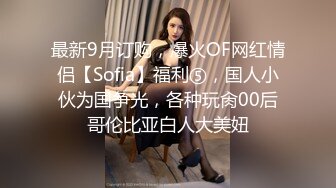 最新9月订购，爆火OF网红情侣【Sofia】福利⑤，国人小伙为国争光，各种玩肏00后哥伦比亚白人大美妞