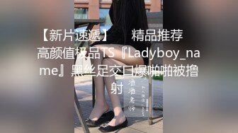 【新片速遞】❤️精品推荐❤️高颜值极品TS『Ladyboy_name』黑丝足交口爆啪啪被撸射 