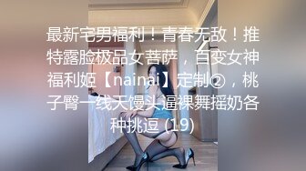 最新宅男福利！青春无敌！推特露脸极品女菩萨，百变女神福利姬【nainai】定制②，桃子臀一线天馒头逼裸舞摇奶各种挑逗 (19)