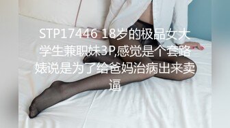 STP17446 18岁的极品女大学生兼职妹3P,感觉是个套路婊说是为了给爸妈治病出来卖逼