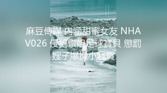 麻豆傳媒 內涵甜蜜女友 NHAV026 侵犯禦姐足球寶貝 懲罰嫂子爆操小騷貨