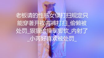 老板请的性感女僕打扫规定只能穿著开衩内裤打扫_偷懒被处罚_狠狠的操到脚软_内射了_小芮好喜欢被处罚_