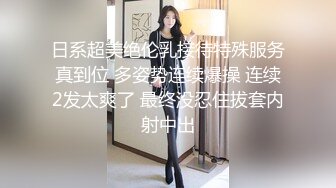 日系超美绝伦乳接待特殊服务真到位 多姿势连续爆操 连续2发太爽了 最终没忍住拔套内射中出