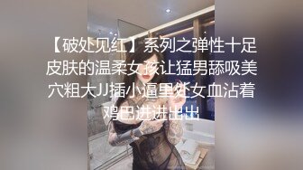 【破处见红】系列之弹性十足皮肤的温柔女孩让猛男舔吸美穴粗大JJ插小逼里处女血沾着鸡巴进进出出