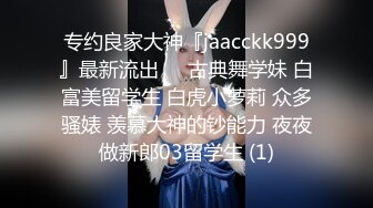 专约良家大神『jaacckk999』最新流出❤️古典舞学妹 白富美留学生 白虎小萝莉 众多骚婊 羡慕大神的钞能力 夜夜做新郎03留学生 (1)