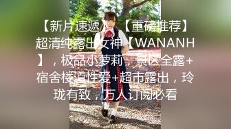 【新片速遞】  【重磅推荐】超清纯露出女神【WANANH】，极品小萝莉，景区全露+宿舍楼道性爱+超市露出，玲珑有致，万人订阅必看