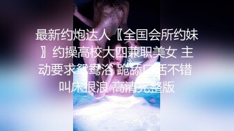 最新约炮达人〖全国会所约妹〗约操高校大四兼职美女 主动要求鸳鸯浴 跪舔口活不错 叫床很浪 高清完整版