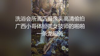 洗浴会所酒店摄像头高清偷拍广西小哥体验美女技师的啪啪一条龙服务