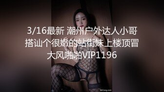 3/16最新 潮州户外达人小哥搭讪个很嫩的站街妹上楼顶冒大风啪啪VIP1196