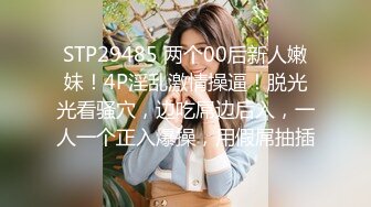 STP29485 两个00后新人嫩妹！4P淫乱激情操逼！脱光光看骚穴，边吃屌边后入，一人一个正入爆操，用假屌抽插