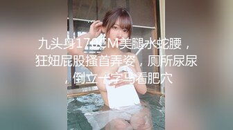 九头身170CM美腿水蛇腰，狂妞屁股搔首弄姿，厕所尿尿，倒立一字马看肥穴