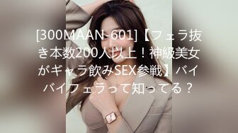 [300MAAN-601]【フェラ抜き本数200人以上！神級美女がギャラ飲みSEX参戦】バイバイフェラって知ってる？