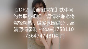 [2DF2] 【全国探花】铁牛网约兼职小姐姐，调情啪啪老将驾轻就熟，做爱氛围满分，高清源码录制 - soav(1753110-7364747)[BT种子]